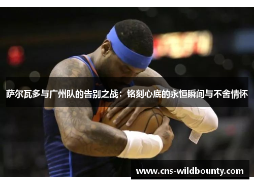 萨尔瓦多与广州队的告别之战：铭刻心底的永恒瞬间与不舍情怀